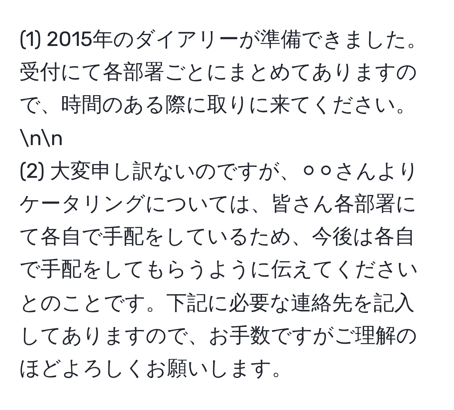 (1) 2015年のダイアリーが準備できました。受付にて各部署ごとにまとめてありますので、時間のある際に取りに来てください。nn
(2) 大変申し訳ないのですが、⚪️⚪️さんよりケータリングについては、皆さん各部署にて各自で手配をしているため、今後は各自で手配をしてもらうように伝えてくださいとのことです。下記に必要な連絡先を記入してありますので、お手数ですがご理解のほどよろしくお願いします。