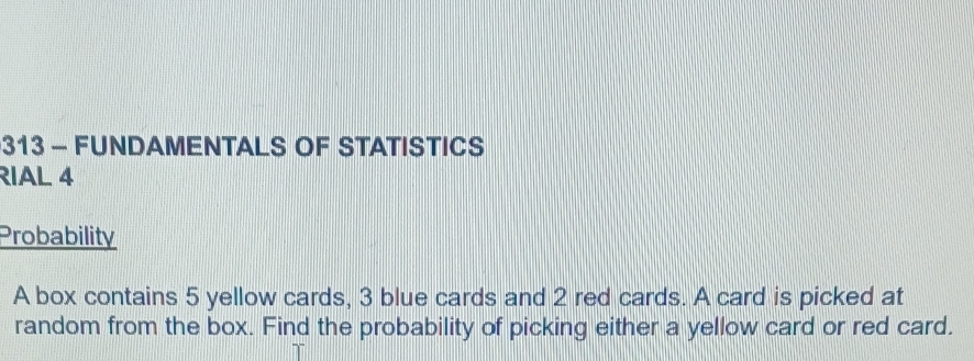 313 - FUNDAMENTALS OF STATISTICS 
RIAL 4 
Probability 
A box contains 5 yellow cards, 3 blue cards and 2 red cards. A card is picked at 
random from the box. Find the probability of picking either a yellow card or red card.