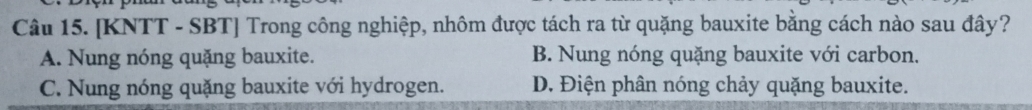 [KNTT - SBT] Trong công nghiệp, nhôm được tách ra từ quặng bauxite bằng cách nào sau đây?
A. Nung nóng quặng bauxite. B. Nung nóng quặng bauxite với carbon.
C. Nung nóng quặng bauxite với hydrogen. D. Điện phân nóng chảy quặng bauxite.