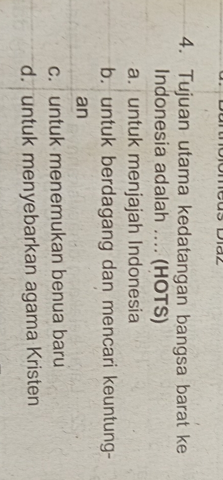 Tujuan utama kedatangan bangsa barat ke
Indonesia adalah .... (HOTS)
a. untuk menjajah Indonesia
b. untuk berdagang dan mencari keuntung-
an
c. untuk menemukan benua baru
d. untuk menyebarkan agama Kristen