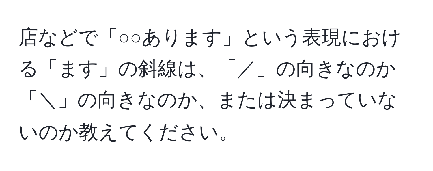 店などで「○○あります」という表現における「ます」の斜線は、「／」の向きなのか「＼」の向きなのか、または決まっていないのか教えてください。