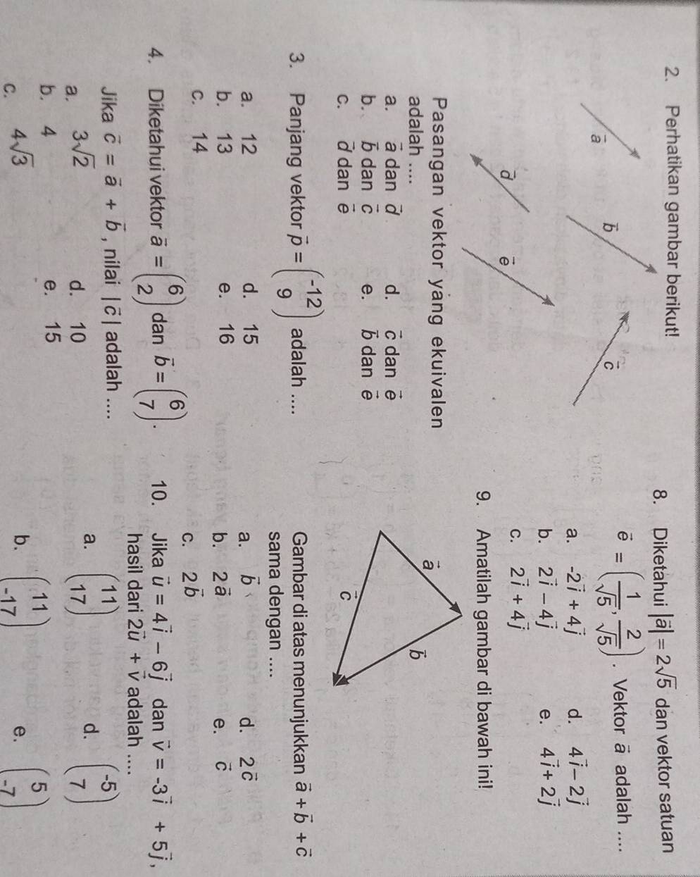 Perhatikan gambar berikut!
8. Diketahui |vector a|=2sqrt(5) dan vektor satuan
overline e=( 1/sqrt(5) , 2/sqrt(5) ). Vektor vector a adalah ....
a. -2vector i+4vector j d. 4vector i-2vector j
b. 2vector i-4vector j 4vector i+2vector j
e.
C. 2vector i+4vector j
9. Amatilah gambar di bawah ini!
Pasangan vektor yang ekuivalen
adalah _
a. vector a dan vector d d. vector C dan vector e
b. vector b dan vector C e. vector b dan vector e
C. vector d dan vector e
3. Panjang vektor vector p=beginpmatrix -12 9endpmatrix adalah .... Gambar di atas menunjukkan vector a+vector b+vector c
sama dengan ....
a. 12 d. 15 vector b d. 2vector c
a.
b. 13 e. 16 vector C
b. 2vector a e.
c. 14
C. 2vector b
4. Diketahui vektor overline a=beginpmatrix 6 2endpmatrix dan overline b=beginpmatrix 6 7endpmatrix . 10. Jika vector u=4vector i-6vector j dan vector v=-3vector i+5vector j, _
hasil dari 2vector u+vector v adalah ....
Jika vector c=vector a+vector b , nilai |vector c| adalah ....
a. 3sqrt(2)
d. 10
a. beginpmatrix 11 17endpmatrix beginpmatrix -5 7endpmatrix
d.
b. 4 e. 15
C. 4sqrt(3)
b. beginpmatrix 11 -17endpmatrix beginpmatrix 5 -7endpmatrix
e.