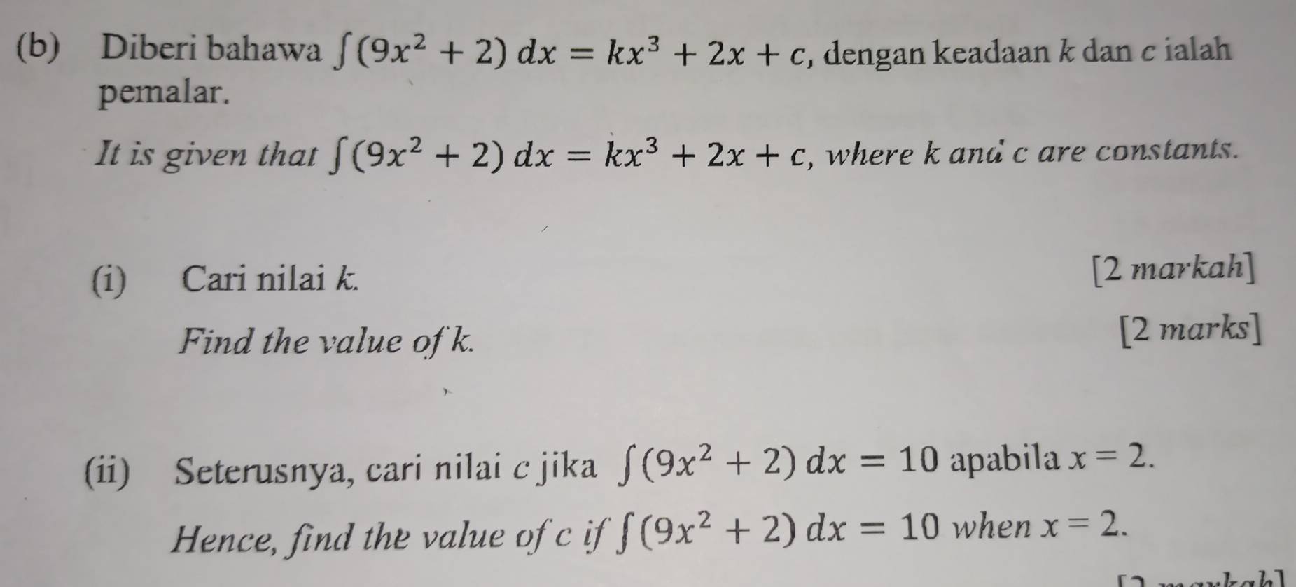 Diberi bahawa ∈t (9x^2+2)dx=kx^3+2x+c , dengan keadaan k dan cialah 
pemalar. 
It is given that ∈t (9x^2+2)dx=kx^3+2x+c , where k and c are constants. 
(i) Cari nilai k. [2 markah] 
Find the value of k. [2 marks] 
(ii) Seterusnya, cari nilai c jika ∈t (9x^2+2)dx=10 apabila x=2. 
Hence, find the value of c if ∈t (9x^2+2)dx=10 when x=2.