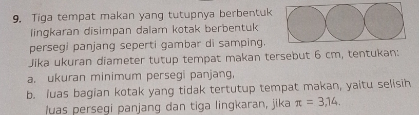 Tiga tempat makan yang tutupnya berbentuk 
lingkaran disimpan dalam kotak berbentuk 
persegi panjang seperti gambar di samping. 
Jika ukuran diameter tutup tempat makan tersebut 6 cm, tentukan: 
a. ukuran minimum persegi panjang, 
b. luas bagian kotak yang tidak tertutup tempat makan, yaitu selisih 
luas persegi panjang dan tiga lingkaran, jika π =3,14.