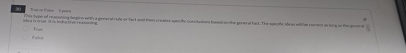 True or False 1 point
2x 
idea is true. It is inductive reasoning. This type of reasoning begins with a general rule or fact and then creates specifc conclusions based on the general fact. The specifc ideas will be correct as long as the general /
True
False