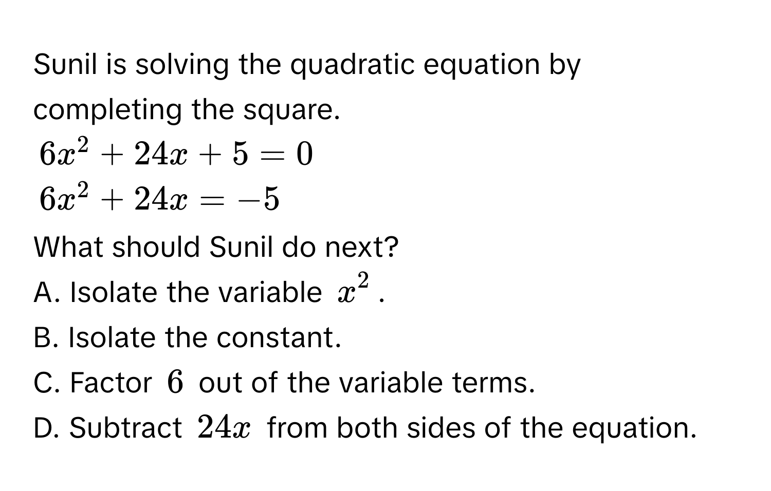 Sunil is solving the quadratic equation by completing the square.
6x^2 + 24x + 5 = 0
6x^2 + 24x = -5
What should Sunil do next? 
A. Isolate the variable $x^2$. 
B. Isolate the constant. 
C. Factor $6$ out of the variable terms. 
D. Subtract $24x$ from both sides of the equation.