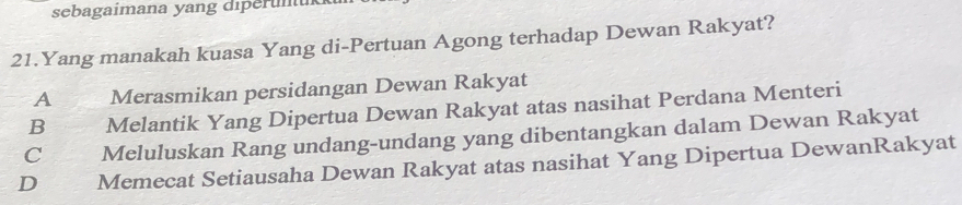 sebagaimana yang diperünük
21.Yang manakah kuasa Yang di-Pertuan Agong terhadap Dewan Rakyat?
A Merasmikan persidangan Dewan Rakyat
B Melantik Yang Dipertua Dewan Rakyat atas nasihat Perdana Menteri
C Meluluskan Rang undang-undang yang dibentangkan dalam Dewan Rakyat
D Memecat Setiausaha Dewan Rakyat atas nasihat Yang Dipertua DewanRakyat