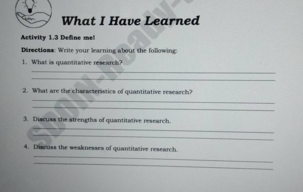 What I Have Learned 
Activity 1.3 Define me! 
Directions: Write your learning about the following: 
1. What is quantitative research? 
_ 
_ 
2. What are the characteristics of quantitative research? 
_ 
_ 
3. Discuss the strengths of quantitative research. 
_ 
_ 
4. Discuss the weaknesses of quantitative research. 
_ 
_