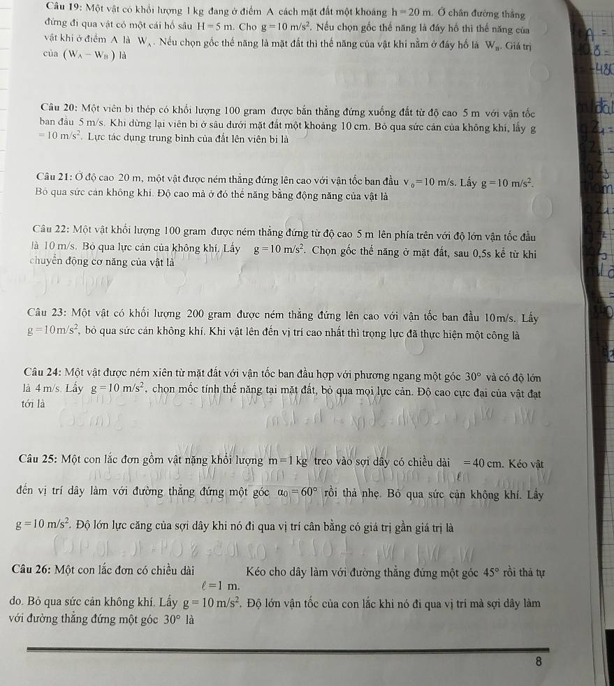 Một vật có khổi lượng 1 kg đang ở điểm A cách mặt đất một khoáng h=20m Ở chân đường thắng
đứng đi qua vật có một cái hố sâu H=5m. Cho g=10m/s^2. Nếu chọn gốc thế năng là đáy hố thì thế năng của
vật khi ở điểm A là W_A. Nếu chọn gốc thế năng là mặt đất thì thế năng của vật khi nằm ở đáy hố là W_n. Giá trị
cùa (W_A-W_B) là
Câu 20: Một viên bi thép có khối lượng 100 gram được bắn thẳng đứng xuống đất từ độ cao 5 m với vận tốc
ban đầu 5 m/s. Khi dừng lại viên bi ở sâu dưới mặt đất một khoảng 10 cm. Bỏ qua sức cản của không khí, lấy g
=10m/s^2 Lực tác dụng trung bình của đất lên viên bị là
Câu 21: Ở độ cao 20 m, một vật được ném thắng đứng lên cao với vận tốc ban đầu v_0=10m/s. Lấy g=10m/s^2.
Bỏ qua sức cản không khí. Độ cao mả ở đó thể năng bằng động năng của vật là
Câu 22: Một vật khối lượng 100 gram được ném thẳng đứng từ độ cao 5 m lên phía trên với độ lớn vận tốc đầu
là 10 m/s. Bỏ qua lực cản của không khí. Lấy g=10m/s^2. Chọn gốc thế năng ở mặt đất, sau 0,5s kể từ khi
chuyển động cơ năng của vật là
Câu 23: Một vật có khối lượng 200 gram được ném thắng đứng lên cao với vận tốc ban đầu 10m/s. Lấy
g=10m/s^2 bỏ qua sức cản không khí. Khi vật lên đến vị trí cao nhất thì trọng lực đã thực hiện một công là
Câu 24: Một vật được ném xiên từ mặt đất với vận tốc ban đầu hợp với phương ngang một góc 30° và có độ lớn
là 4 m/s. Lầy g=10m/s^2 , chọn mốc tính thế năng tại mặt đất, bỏ qua mọi lực cản. Độ cao cực đại của vật đạt
tới là
Câu 25: Một con lắc đơn gồm vật nặng khổi lượng m=1kg treo vào sợi dây có chiều dài =40cm Kéo vật
đến vị trí dây làm với đường thắng đứng một góc alpha _0=60° rồi thả nhẹ. Bỏ qua sức cản không khí. Lây
g=10m/s^2 L Độ lớn lực căng của sợi dây khi nó đi qua vị trí cân bằng có giá trị gần giá trị là
Câu 26: Một con lắc đơn có chiều dài Kéo cho dây làm với đường thẳng đứng một góc 45° rồi thả tự
ell =1m.
do. Bỏ qua sức cản không khí. Lấy g=10m/s^2. Độ lớn vận tốc của con lắc khi nó đi qua vị trí mà sợi dây làm
với đường thẳng đứng một góc 30°la
8