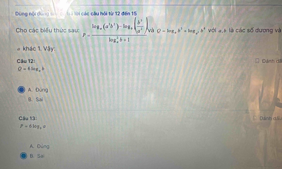 Dùng nội dung sau đo trả lời các câu hỏi từ 12 đến 15
Cho các biểu thức sau: P=frac log _x(a^3b^2)-log _3( b^3/a^2 )(log _x)^2b+1 và Q=log _ab^3+log _a^2b^6 với đ, 6 là các số dương và
a khác 1. Vậy:
Câu 12: Đánh dã
Q=6log _ab
A. Đúng
B. Sai
Câu 13: Dánh dầu
P=6log _ba
A. Đúng
B. Sai