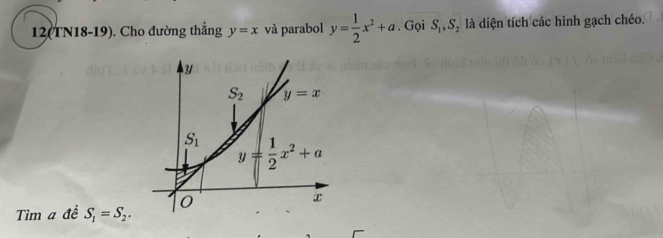 12(TN18-19). Cho đường thẳng y=x và parabol y= 1/2 x^2+a. Gọi S_1, S_2 là diện tích các hình gạch chéo.
Y
S_2 y=x
S_1 y= 1/2 x^2+a
Tìm a để S_1=S_2. 0
x