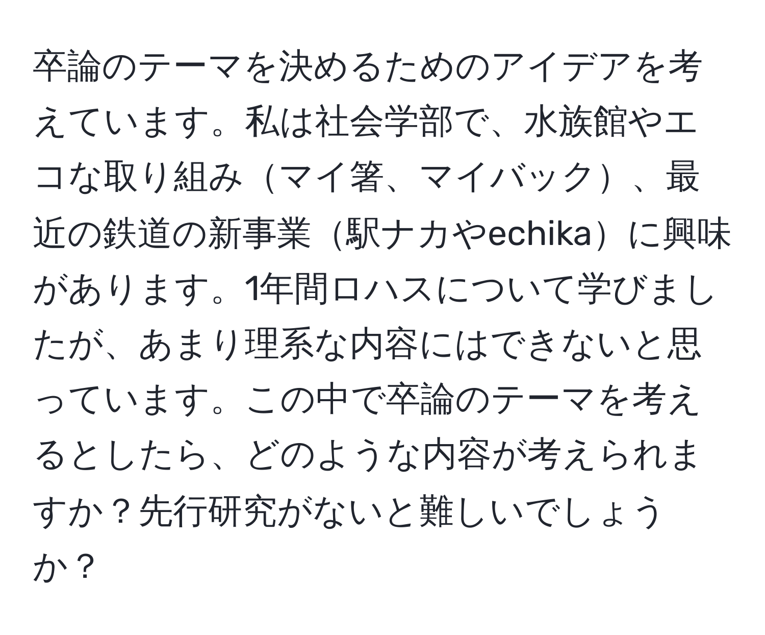 卒論のテーマを決めるためのアイデアを考えています。私は社会学部で、水族館やエコな取り組みマイ箸、マイバック、最近の鉄道の新事業駅ナカやechikaに興味があります。1年間ロハスについて学びましたが、あまり理系な内容にはできないと思っています。この中で卒論のテーマを考えるとしたら、どのような内容が考えられますか？先行研究がないと難しいでしょうか？