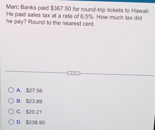 Marc Banks paid $367.50 for round-trip tickets to Hawaii.
He paid sales tax at a rate of 6.5%. How much tax did
he pay? Round to the nearest cent.
A. $27.56
B. $23.89
C. $20.21
D. $238.90