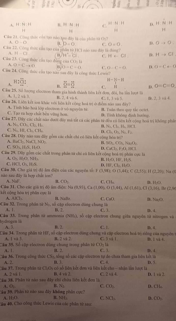  5/21 
A. H:N:H B. H: N:H C. H:N:H D. beginarrayr H:N:H Hendarray :H
H
H
H
Câu 21. Công thức cầu tạo nào xau đây là của phân tử O_2?
A. O-O. B. D=0. C. O=O. D. Oto O_.
Câu 22. Công thức cầu tạo của phân tử HCl nào sau đây là đùng?
A. H-Cl. B. H'='Ci. C. Harrow Cl, D. Hto Cl,
Câu 23. Công thức cầu tạo đủng ciaCO_2la
A. O=Cto O. B. O=C=O. C. O-C=O. D. O=Carrow O
Câu 24. Công thức cầu tạo nào sau đây là công thức Lewis?
H
H-N-H
A.
B. _ overset ...overset Oendarray =beginarrayr ·  * endarray .. endarray 
C.  H O=C=O,
D.
Câu 25. Số lượng electron tham gia hình thành liên kết đơn, đôi, ba lần lượt là
A. 1, 2 và 3. B. 2, 4 và 6. C. 1, 3 và 5. D. 2, 3 và 4.
Câu 26. Liên kết ion khác với liên kết cộng hoá trị ở điểm nào sau đây?
A. Tính bão hoả lớp electron ở vỏ nguyên tử. B. Tuân theo quy tắc octet.
C. Tạo ra hợp chất bền vững hơn, D. Tính không định hướng.
Câu 27. Dãy các chất nào dưới đây mà tắt cả các phân tử đều có liên kết cộng hoá trị không phân
A N_2,CO_2,Cl_2,H_2.
B. N_2,Cl_2,H_2,HCI.
C N_2,HI,Cl_2,CH_4.
D. Cl_2,O_2,N_2,F_2,
Câu 28. Dãy nào sau đây gồm các chất chỉ có liên kết cộng hóa trị?
A. BaCl_2,NaCl,NO_2. B. SO_2,CO_2,Na_2O_2.
C. SO_3,H_2S,H_2O. D. CaCl_2,F_2O,HCl.
Câu 29. Dãy gồm các chất trong phân tử chỉ có liên kết cộng hoá trị phân cực là
A. O_2,H_2O,NH_3. B. H_2O,HF,H_2S.
C. HCl,O_3,H_2S.
D. HF,Cl_2,H_2O.
Câu 30. Cho giá trị độ âm điện của các nguyên tố: F (3,98);O(3,44);C(2,55);H(2,20)
nào sau đây là hợp chất ion? ); Na (0
A. NaF. B. CO_2. C. CH_4. D. H_2O.
Câu 31. Cho các giá trị độ âm điện: Na(0,93),Ca(1,00),O(3,44),Al(1,61),Cl(3,16),Br(2,96
kết cộng hóa trị phân cực là
A. AlCl_3. B. NaBr. C. CaO. D. Na_2O.
Câu 32. Trong phân tử N₂, số cặp electron dùng chung là
A. 1. B. 2. C. 3. D. 4.
Câu 33. Trong phân tử ammonia (NH_3) .0 ố cặp electron chung giữa nguyên tử nitrogen và
hydrogen là
A. 3. B. 2. C. 1. D. 4.
Câu 34. Trong phân tử HF, số cặp electron dùng chung và cặp electron hoá trị riêng của nguyên t
A. 1 và 3. B. 2 và 2. C. 3 và 1. D. 1 và 4.
Câu 35. Số cặp electron dùng chung trong phân tử CO_2la
A. 1. B. 2. C.3. D. 4.
Câu 36. Trong công thức CS_2, tổng số các cặp electron tự do chưa tham gia liên kết là
A. 2. B. 3. C. 4. D. 5.
Câu 37. Trong phân tử Cl_2O_5 có số liên kết đơn và liên kết cho - nhận lần lượt là
A. 2 và 1. B. 4 và 2. C. 2 và 4. D. 1 và 2.
Câu 38. Phân tử nào sau đây chi chứa liên kết đơn là
A. O_2. B. N_2. C. CO_2. D. CH₄.
Câu 39. Phân tử nào sau đây không phân cực?
A. H_2O. B. NH3. C. NCl_3. D. CO_2.
Câu 40. Cho công thức Lewis của các phân tử sau: