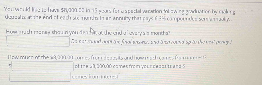 You would like to have $8,000.00 in 15 years for a special vacation following graduation by making
deposits at the end of each six months in an annuity that pays 6.3% compounded semiannually. 
How much money should you deposit at the end of every six months?
□ Do not round until the final answer, and then round up to the next penny.)
How much of the $8,000.00 comes from deposits and how much comes from interest?
$□ of the $8,000.00 comes from your deposits and $
□ comes from interest.