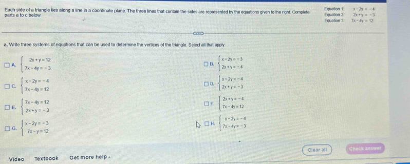 Each side of a triangle lies along a line in a coordinate plane. The three lines that contain the sides are represented by the equations given to the right. Complete Equation 1 x-2y=-4
parts a to c below. Equation 3 Equation 2 2x+y=-3
7x-4y=12
a, Write three systems of equations that can be used to determine the vertices of the triangle. Select all that apply
A. beginarrayl 2x+y=12 7x-4y=-3endarray. beginarrayl x-2y=-3 2x+y=-4endarray.
B.
C. beginarrayl x-2y=-4 7x-4y=12endarray. beginarrayl x-2y=-4 2x+y=-3endarray.
D.
| E. beginarrayl 7x-4y=12 2x+y=-3endarray.
6 beginarrayl 2x+y=-4 7x-4y=12endarray.
G. beginarrayl x-2y=-3 7x-y=12endarray.
□ H. beginarrayl x-2y=-4 7x-4y=-3endarray.
Clear all Check answer
Vídeo Textbook Get more help -