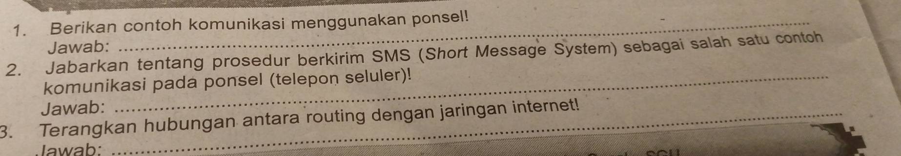 Berikan contoh komunikasi menggunakan ponsel! 
_ 
Jawab: 
_ 
2. Jabarkan tentang prosedur berkirim SMS (Short Message System) sebagai salah satu contoh 
komunikasi pada ponsel (telepon seluler)! 
Jawab: 
3. Terangkan hubungan antara routing dengan jaringan internet! 
Jawab: