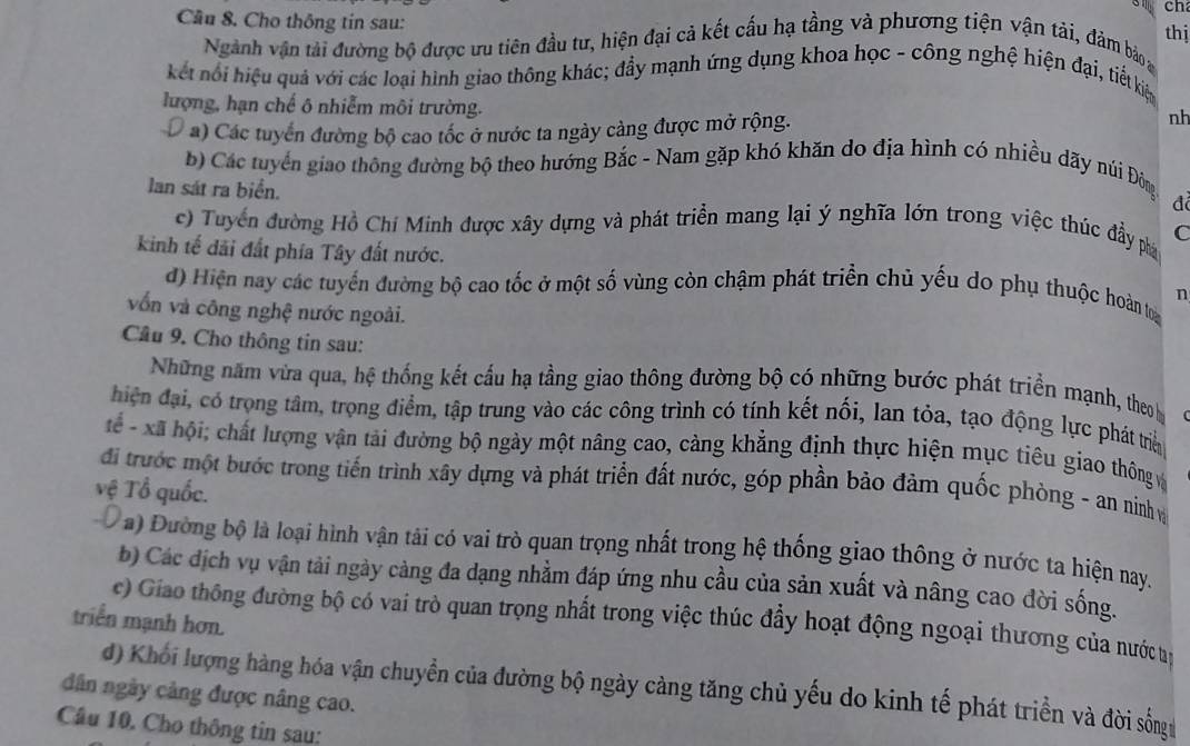 ch
Cầu 8. Cho thông tin sau:
thị
Ngành vận tải đường bộ được ưu tiên đầu tư, hiện đại cả kết cấu hạ tầng và phương tiện vận tải, đảm bảo a
kết nổi hiệu quả với các loại hình giao thông khác; đầy mạnh ứng dụng khoa học - công nghệ hiện đại, tiể kiệ
lượng, hạn chế ô nhiễm môi trường.
U a) Các tuyển đường bộ cao tốc ở nước ta ngày càng được mở rộng.
nh
b) Các tuyển giao thông đường bộ theo hướng Bắc - Nam gặp khó khăn do địa hình có nhiều dãy núi Đông
đã
lan sát ra biển. C
c) Tuyển đường Hồ Chí Minh được xây dựng và phát triển mang lại ý nghĩa lớn trong việc thúc đầy phá
kinh tế dãi đất phía Tây đất nước.
d) Hiện nay các tuyến đường bộ cao tốc ở một số vùng còn chậm phát triển chủ yếu do phụ thuộc hoàn tri n
vốn và công nghệ nước ngoài.
Cầâu 9. Cho thông tin sau:
Những năm vừa qua, hệ thống kết cấu hạ tầng giao thông đường bộ có những bước phát triển mạnh, theo b C
hiện đại, có trọng tâm, trọng điểm, tập trung vào các công trình có tính kết nối, lan tỏa, tạo động lực phát trể
ể - xã hội; chất lượng vận tải đường bộ ngày một nâng cao, càng khẳng định thực hiện mục tiêu giao thông vở
đi trước một bước trong tiến trình xây dựng và phát triển đất nước, góp phần bảo đảm quốc phòng - an ninhv
vệ Tổ quốc.
Đa) Đường bộ là loại hình vận tải có vai trò quan trọng nhất trong hệ thống giao thông ở nước ta hiện nay.
b) Các địch vụ vận tải ngày cảng đa dạng nhằm đáp ứng nhu cầu của sản xuất và nâng cao đời sống.
c) Giao thông đường bộ có vai trò quan trọng nhất trong việc thúc đẩy hoạt động ngoại thương của nước tế
triển mạnh hơn.
dân ngày cảng được nâng cao. d) Khối lượng hàng hóa vận chuyển của đường bộ ngày cảng tăng chủ yếu do kinh tế phát triển và đời sống
Câu 10. Cho thông tin sau: