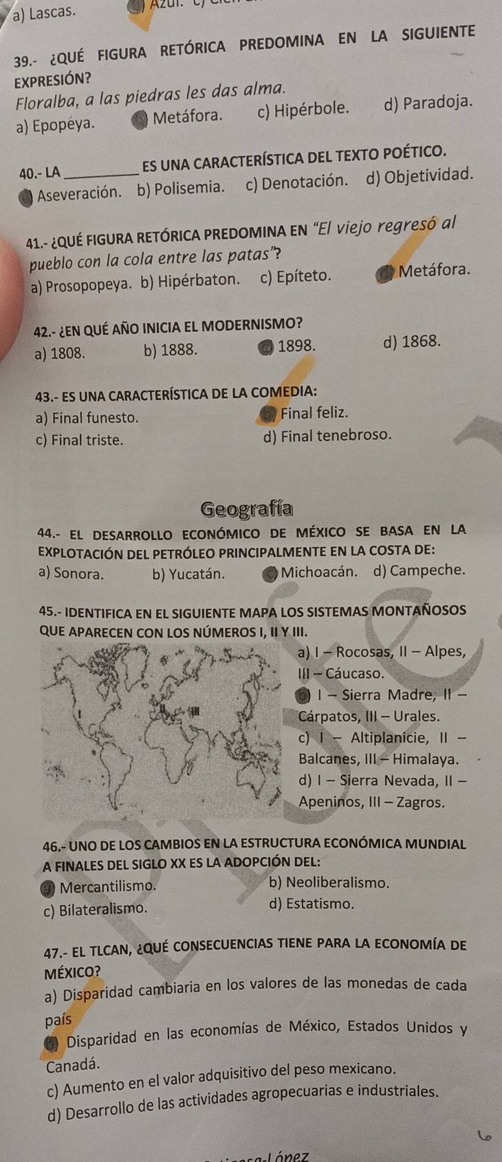 a) Lascas. Azar e
39.- ¿QUÉ FIGURA RETÓRICA PREDOMINA EN LA SIGUIENTE
EXPRESIÓN?
Floralba, a las piedras les das alma.
a) Epopéya. Metáfora. c) Hipérbole. d) Paradoja.
40.- LA _Es uNA cARACTERÍSTICA DEL TEXTO POÉTICO.
Aseveración. b) Polisemia. c) Denotación. d) Objetividad.
41.- ¿QUÉ FIGURA RETÓRICA PREDOMINA EN “El viejo yegresó al
pueblo con la cola entre las patas"?
a) Prosopopeya. b) Hipérbaton. c) Epíteto. Metáfora.
42.- ¿EN QUÉ AÑO INICIA EL MODERNISMO?
a) 1808. b) 1888. 1898. d) 1868.
43.- ES UNA CARACTERÍSTICA DE LA COMEDIA:
a) Final funesto. Final feliz.
c) Final triste. d) Final tenebroso.
Geografía
44.- El DESARROLLO ECONóMICO DE MÉXICO SE BASA EN LA
eXpLOTACIÓN DEL PETRÓLEO PRINCIPALMENTE EN LA COSTA DE:
a) Sonora. b) Yucatán. Michoacán. d) Campeche.
45.- IDENTIFICA EN EL SIGUIENTE MAPA LOS SISTEMAS MONTAÑOSOS
QUE APARECEN CON LOS NÚMEROS I, II γ III.
a) I - Rocosas, II - Alpes,
III - Cáucaso.
1 - Sierra Madre, II -
Cárpatos, III - Urales.
c) I - Altiplanicie, II -
Balcanes, III - Himalaya.
d) I - Sierra Nevada, II -
Apeninos, III - Zagros.
46.- UNO DE LOS CAMBIOS EN LA ESTRUCTURA ECONÓMICA MUNDIAL
A FINALES DEL SIGLO XX ES LA ADOPCIÓN DEL:
Mercantilismo. b) Neoliberalismo.
c) Bilateralismo. d) Estatismo.
47.- EL TLCAN, ¿QUÉ CONSECUENCIAS TIENE PARA LA ECONOMÍA DE
MÉXIcO?
a) Disparidad cambiaria en los valores de las monedas de cada
país
( Disparidad en las economías de México, Estados Unidos y
Canadá.
c) Aumento en el valor adquisitivo del peso mexicano.
d) Desarrollo de las actividades agropecuarias e industriales.
a-Lónez