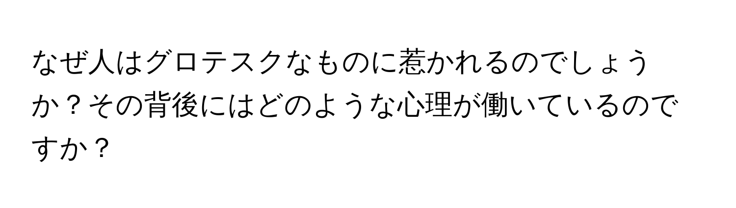 なぜ人はグロテスクなものに惹かれるのでしょうか？その背後にはどのような心理が働いているのですか？