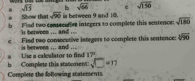 work oi the meg 
a sqrt(15)
b sqrt(66)
c sqrt(150)
a Show that sqrt(90) is between 9 and 10. 
b Find two consecufive integers to complete this sentence: sqrt(180)
is between ... and .. 
c Find two consecutive integers to complete this sentence: sqrt[3](90)
is between ... and .. 
a Use a calculator to find 17^2
b Complete this statement: sqrt(□ )=17
Complete the following statements.