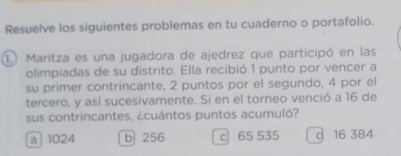 Resuelve los siguientes problemas en tu cuaderno o portafolio.
1. Maritza es una jugadora de ajedrez que participó en las
olimpiadas de su distrito. Ella recibió 1 punto por vencer a
su primer contrincante, 2 puntos por el segundo, 4 por el
tercero, y así sucesivamente. Si en el torneo venció a 16 de
sus contrincantes, ¿cuántos puntos acumuló?
a 1024 b 256 c 65 535 d 16 384