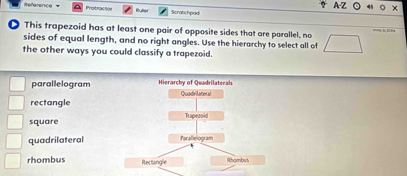 A-Z
Reference Protractor Ruler Scratchpad
This trapezoid has at least one pair of opposite sides that are parallel, no  smma lo 021
sides of equal length, and no right angles. Use the hierarchy to select all of
the other ways you could classify a trapezoid.
parallelogram
rectangle
square
quadrilateral
rhombus