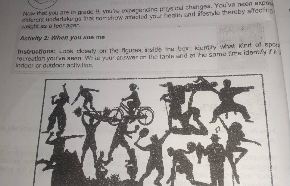 Now that you are in grade 9, you're experiencing physical changes. You've been expos 
different undertakings that somehow affected your health and lifestyle thereby affecting 
weight as a teenager. 
Activity 2: When you see me 
Instructions: Look closely on the figures inside the box.' Identify what kind of sport 
recreation you've seen. Write your answer on the table and at the same time identify if it i 
indoor or outdoor activities.