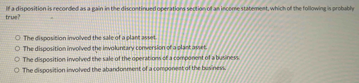 If a disposition is recorded as a gain in the discontinued operations section of an income statement, which of the following is probably
true?
The disposition involved the sale of a plant asset.
The disposition involved the involuntary conversion of a plant asset.
The disposition involved the sale of the operations of a component of a business.
The disposition involved the abandonment of a component of the business.