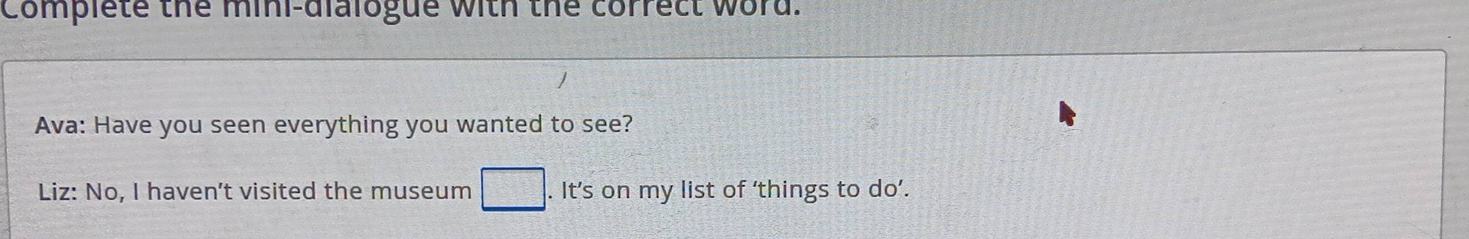 Complete the mini-dialogue with the correct word. 
Ava: Have you seen everything you wanted to see? 
Liz: No, I haven't visited the museum □ . It’s on my list of ‘things to do’.