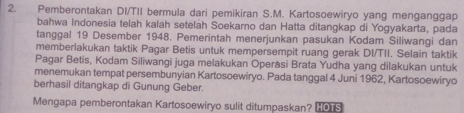 Pemberontakan DI/TII bermula dari pemikiran S.M. Kartosoewiryo yang menganggap 
bahwa Indonesia telah kalah setelah Soekarno dan Hatta ditangkap di Yogyakarta, pada 
tanggal 19 Desember 1948. Pemerintah menerjunkan pasukan Kodam Siliwangi dan 
memberlakukan taktik Pagar Betis untuk mempersempit ruang gerak DI/TII. Selain taktik 
Pagar Betis, Kodam Siliwangi juga melakukan Operasi Brata Yudha yang dilakukan untuk 
menemukan tempat persembunyian Kartosoewiryo. Pada tanggal 4 Juni 1962, Kartosoewiryo 
berhasil ditangkap di Gunung Geber. 
Mengapa pemberontakan Kartosoewiryo sulit ditumpaskan? HOTS