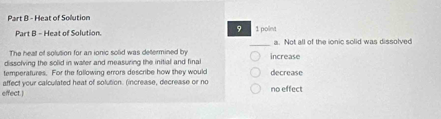 Heat of Solution
9
Part B - Heat of Solution. 1 point
_
a. Not all of the ionic solid was dissolved
The heat of solution for an ionic solid was determined by increase
dissolving the solid in water and measuring the initial and final
temperatures. For the following errors describe how they would decrease
affect your calculated heat of solution. (increase, decrease or no
effect.) no effect