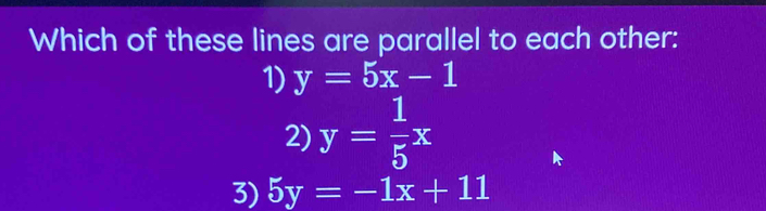 Which of these lines are parallel to each other:
1) y=5x-1
2) y= 1/5 x
3) 5y=-1x+11