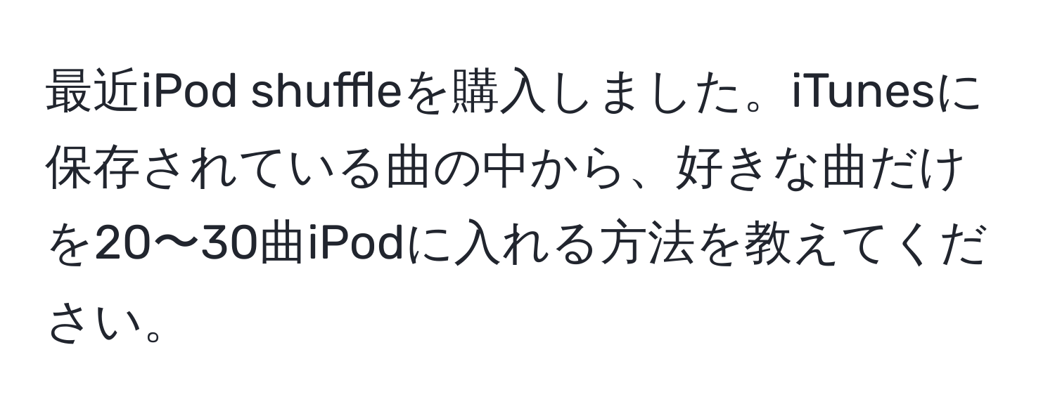 最近iPod shuffleを購入しました。iTunesに保存されている曲の中から、好きな曲だけを20〜30曲iPodに入れる方法を教えてください。