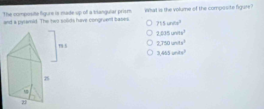 The composite figure is made up of a triangular prism What is the volume of the composite figure?
and a pyramid. The two solids have congruent bases. 715units^3
2,035units^3
2,750units^3
3,465units^3