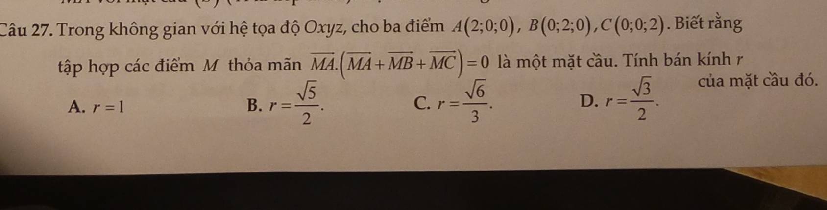 Trong không gian với hệ tọa độ Oxyz, cho ba điểm A(2;0;0), B(0;2;0), C(0;0;2). Biết rằng
tập hợp các điểm Mỹ thỏa mãn overline MA.(overline MA+overline MB+overline MC)=0 là một mặt cầu. Tính bán kính r
A. r=1 B. r= sqrt(5)/2 . C. r= sqrt(6)/3 . D. r= sqrt(3)/2 . của mặt cầu đó.