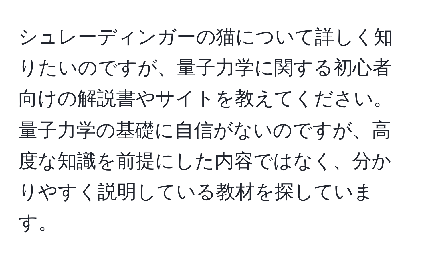 シュレーディンガーの猫について詳しく知りたいのですが、量子力学に関する初心者向けの解説書やサイトを教えてください。量子力学の基礎に自信がないのですが、高度な知識を前提にした内容ではなく、分かりやすく説明している教材を探しています。