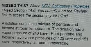 MISSED THIS? Watch KCV: Colligative Properties 
; Read Section 14.6. You can click on the Review 
link to access the section in your eText. 
A solution contains a mixture of pentane and 
hexane at room temperature. The solution has a 
vapor pressure of 248 torr. Pure pentane and 
hexane have vapor pressures of 425 torr and 151
torr, respectively, at room temperature.