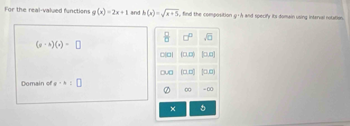 For the real-valued functions g(x)=2x+1 and h(x)=sqrt(x+5) , find the composition g· h and specify its domain using interval notation.
 □ /□   □^(□) sqrt(□ )
(g· h)(x)=□
||□ | (□ ,□ ) [□ ,□ ]
(□ ,□ ] [□ ,□ )
Domain of g· h : □
∞ -∞
×