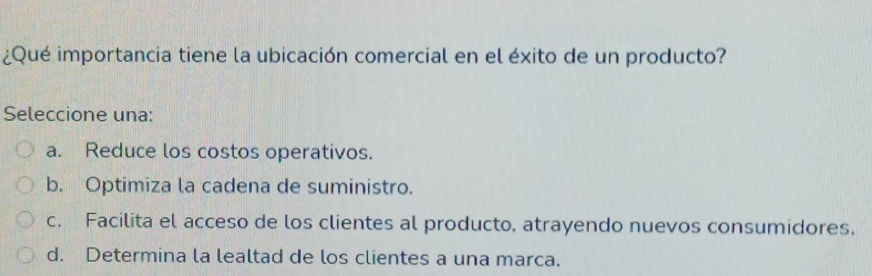 ¿Qué importancia tiene la ubicación comercial en el éxito de un producto?
Seleccione una:
a. Reduce los costos operativos.
b. Optimiza la cadena de suministro.
c. Facilita el acceso de los clientes al producto, atrayendo nuevos consumidores.
d. Determina la lealtad de los clientes a una marca.