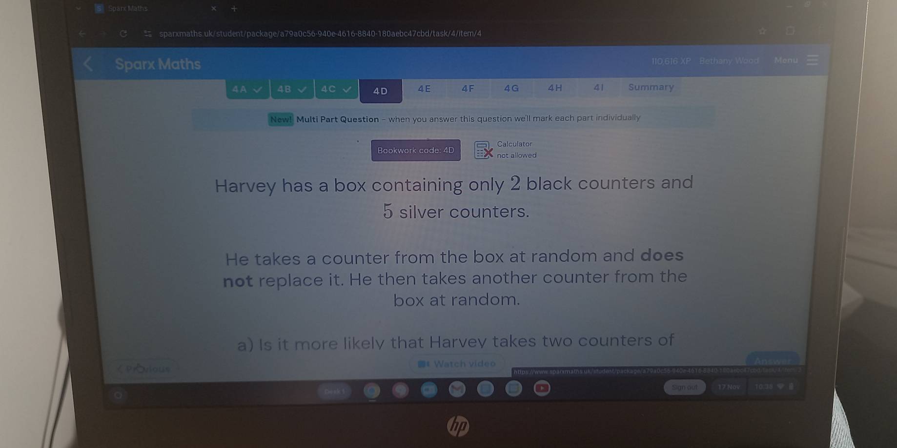 Sparx Maths 
sparxmaths.uk/student/package/a79a0c56-940e-4616-8840-180aebc47cbd/task/4/item/4 
Sparx Maths 110,616 XP Bethany Wood Menu 
4A √ 4B 4C 4D 4E 4F 4G 4H 41 Summary 
New! Multi Part Question - when you answer this question we'll mark each part individually 
Bookwork code: 4D Calculator 
not allowed 
Harvey has a box containing only 2 black counters and
5 silver counters. 
He takes a counter from the box at random and does 
not replace it. He then takes another counter from the 
box at random. 
a) Is it more likely that Harvey takes two counters of 
く Prvious # Watch video 
Sign out 17 No 10.38
in