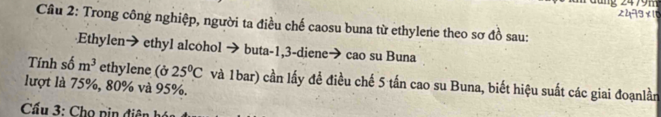 2479 ×10 
Cầu 2: Trong công nghiệp, người ta điều chế caosu buna từ ethylene theo sơ đồ sau: 
Ethylen→ ethyl alcohol → buta -1,3 -diene→ cao su Buna 
Tính số m^3 ethylene (ở 25°C
lượt là 75%, 80% và 95%. và 1bar) cần lấy đề điều chế 5 tấn cao su Buna, biết hiệu suất các giai đoạnlần 
Cấu 3: Cho pin điên