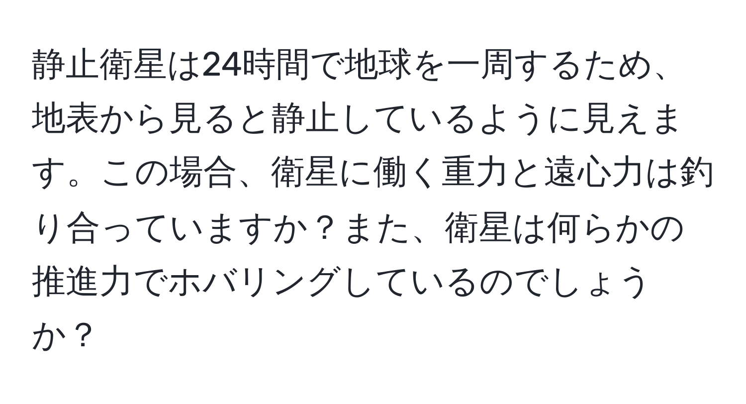 静止衛星は24時間で地球を一周するため、地表から見ると静止しているように見えます。この場合、衛星に働く重力と遠心力は釣り合っていますか？また、衛星は何らかの推進力でホバリングしているのでしょうか？