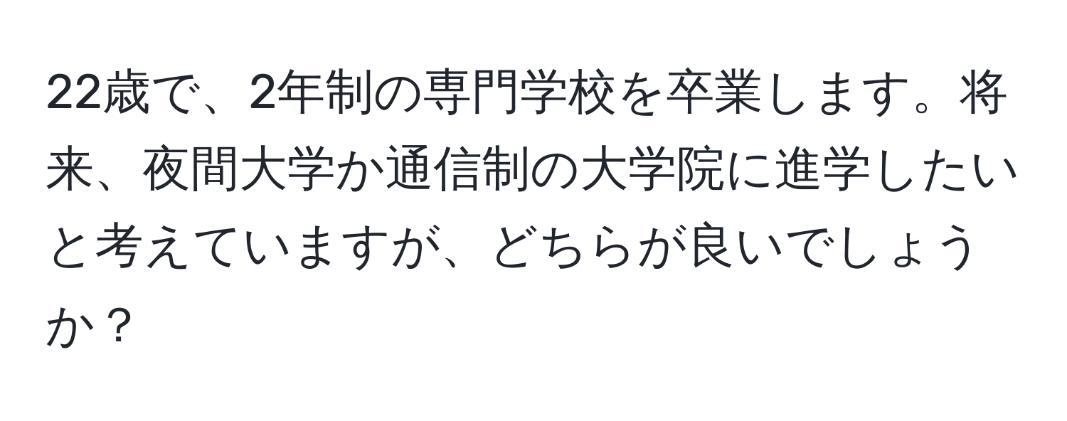 22歳で、2年制の専門学校を卒業します。将来、夜間大学か通信制の大学院に進学したいと考えていますが、どちらが良いでしょうか？