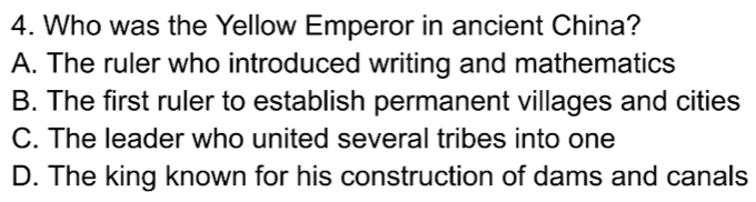 Who was the Yellow Emperor in ancient China?
A. The ruler who introduced writing and mathematics
B. The first ruler to establish permanent villages and cities
C. The leader who united several tribes into one
D. The king known for his construction of dams and canals