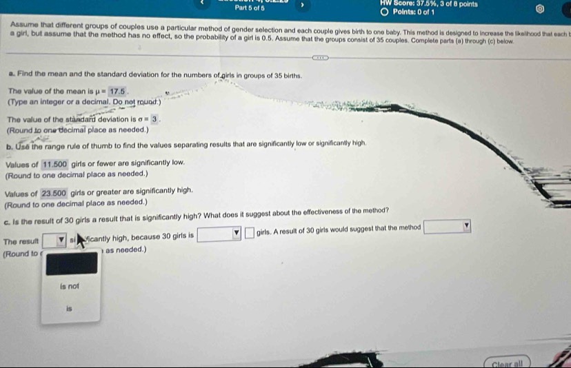 HW Score: 37.5%, 3 of 8 points 
Points: 0 of 1 
Assume that different groups of couples use a particular method of gender selection and each couple gives birth to one baby. This method is designed to increase the likelihood that each 
a girl, but assume that the method has no effect, so the probability of a girl is 0.5. Assume that the groups consist of 35 couples. Complete parts (a) through (c) below. 
a. Find the mean and the standard deviation for the numbers of girls in groups of 35 births 
The value of the mean is mu =17.5. 
(Type an integer or a decimal. Do not round.) 
The value of the standard deviation is sigma =3. 
(Round to one decimal place as needed.) 
b. Use the range rule of thumb to find the values separating results that are significantly low or significantly high. 
Values of 11.500 girls or fewer are significantly low. 
(Round to one decimal place as needed.) 
Values of 23.500 girls or greater are significantly high. 
(Round to one decimal place as needed.) 
c. Is the result of 30 girls a result that is significantly high? What does it suggest about the effectiveness of the method? 
The result s Micantly high, because 30 girls is girls. A result of 30 girls would suggest that the method 
(Round to ( as needed.) 
is not 
is 
Clear all