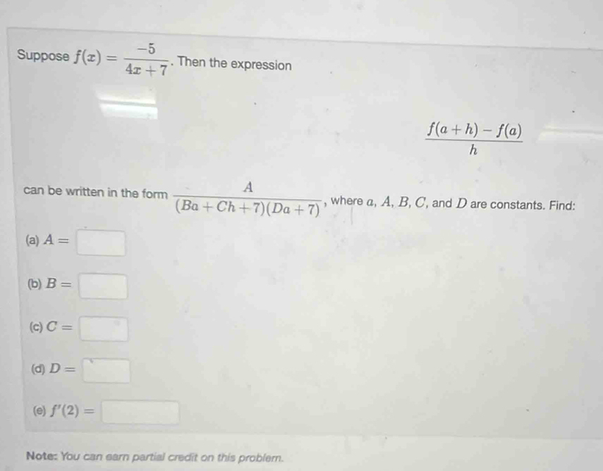 Suppose f(x)= (-5)/4x+7 . Then the expression
 (f(a+h)-f(a))/h 
can be written in the form  A/(Ba+Ch+7)(Da+7)  , where a, A, B, C, and D are constants. Find: 
(a) A=□
(b) B=□
(c) C=□
(d) D=□
(e) f'(2)=□
Note: You can earn partial credit on this problem.