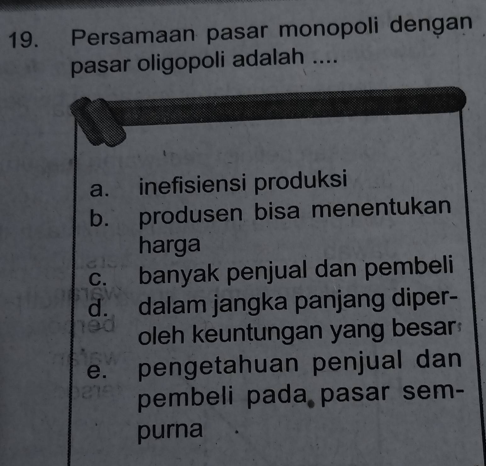 Persamaan pasar monopoli dengan
pasar oligopoli adalah ....
a. inefisiensi produksi
b. produsen bisa menentukan
harga
c. banyak penjual dan pembeli
d. dalam jangka panjang diper-
oleh keuntungan yang besar
e. pengetahuan penjual dan
pembeli pada pasar sem-
purna