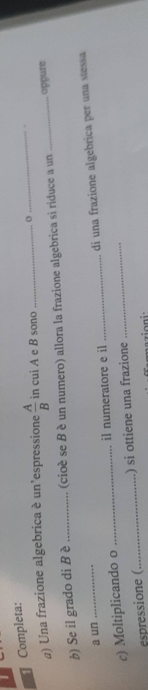 Completa: 
a) Una frazione algebrica è un'espressione  A/B  in cui A e B sono _0 
_ 
b) Se il grado di B è _(cioé se B è un numero) allora la frazione algebrica si riduce a un_ oppure 
a un_ 
_di una frazione algebrica per una stessa 
c) Moltiplicando o _il numeratore e il_ 
espressione (_ ) si ottiene una frazione 
mazioni: