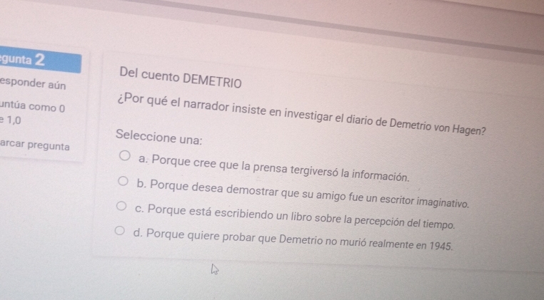 gunta 2
Del cuento DEMETRIO
untúa como ()
esponder aún ¿Por qué el narrador insiste en investigar el diario de Demetrio von Hagen?
e 1,0
Seleccione una:
arcar pregunta a. Porque cree que la prensa tergiversó la información.
b. Porque desea demostrar que su amigo fue un escritor imaginativo.
c. Porque está escribiendo un libro sobre la percepción del tiempo.
d. Porque quiere probar que Demetrio no murió realmente en 1945.